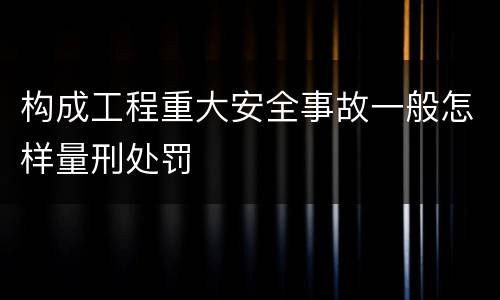 构成工程重大安全事故一般怎样量刑处罚