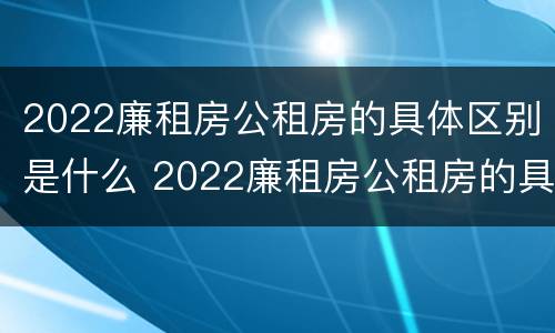 2022廉租房公租房的具体区别是什么 2022廉租房公租房的具体区别是什么啊