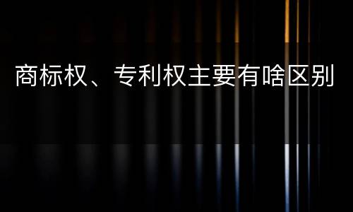 商标权、专利权主要有啥区别