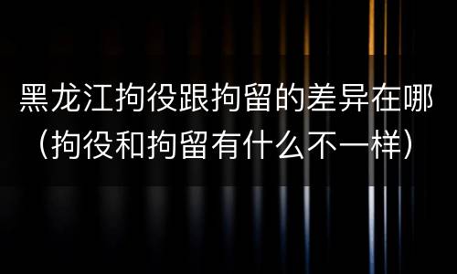 黑龙江拘役跟拘留的差异在哪（拘役和拘留有什么不一样）