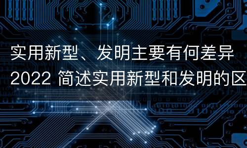 实用新型、发明主要有何差异2022 简述实用新型和发明的区别