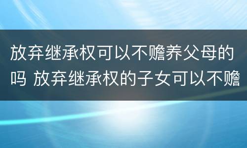 放弃继承权可以不赡养父母的吗 放弃继承权的子女可以不赡养父母吗