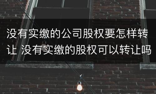 没有实缴的公司股权要怎样转让 没有实缴的股权可以转让吗