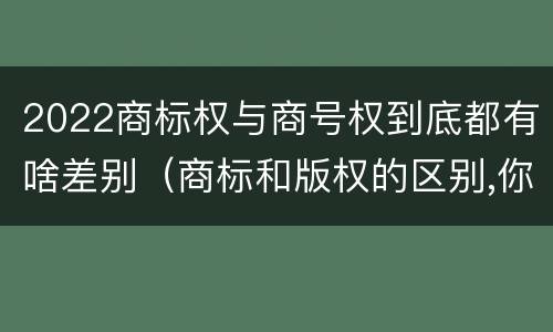 2022商标权与商号权到底都有啥差别（商标和版权的区别,你知道多少?）