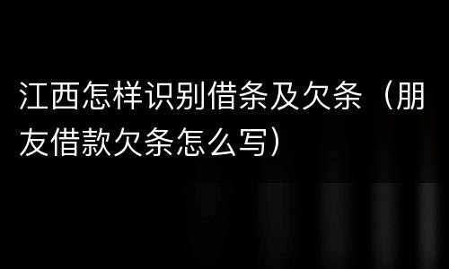 江西怎样识别借条及欠条（朋友借款欠条怎么写）
