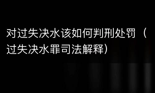 对过失决水该如何判刑处罚（过失决水罪司法解释）