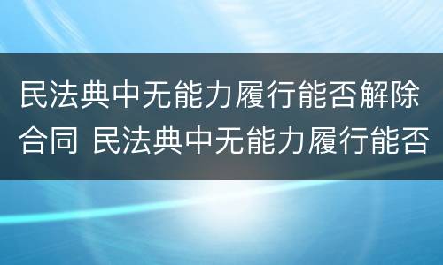 民法典中无能力履行能否解除合同 民法典中无能力履行能否解除合同呢
