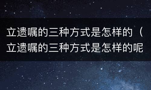 立遗嘱的三种方式是怎样的（立遗嘱的三种方式是怎样的呢）