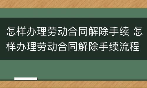怎样办理劳动合同解除手续 怎样办理劳动合同解除手续流程