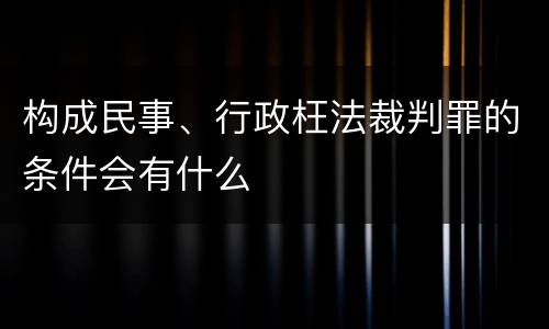 构成民事、行政枉法裁判罪的条件会有什么