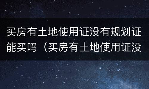买房有土地使用证没有规划证能买吗（买房有土地使用证没有规划证能买吗合法吗）