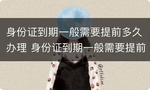 身份证到期一般需要提前多久办理 身份证到期一般需要提前多久办理换证