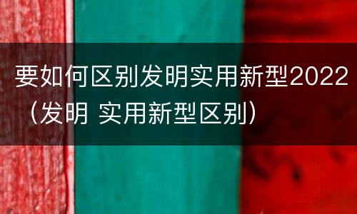 要如何区别发明实用新型2022（发明 实用新型区别）