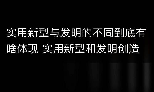 实用新型与发明的不同到底有啥体现 实用新型和发明创造