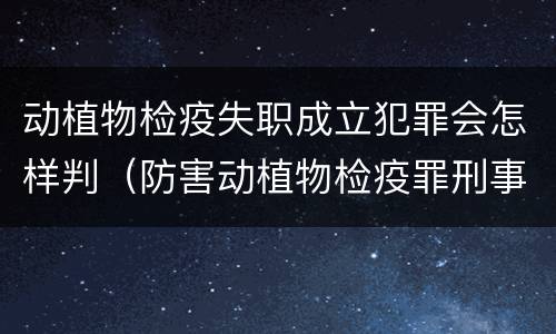 动植物检疫失职成立犯罪会怎样判（防害动植物检疫罪刑事拘留会被判刑吗）