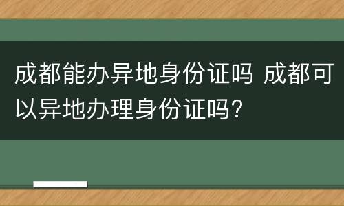 成都能办异地身份证吗 成都可以异地办理身份证吗?