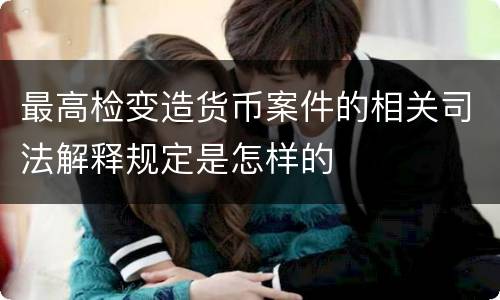 最高检变造货币案件的相关司法解释规定是怎样的