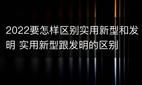 2022要怎样区别实用新型和发明 实用新型跟发明的区别