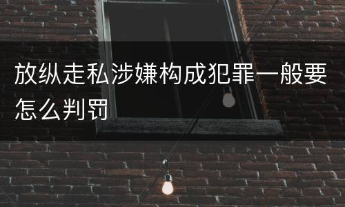 放纵走私涉嫌构成犯罪一般要怎么判罚