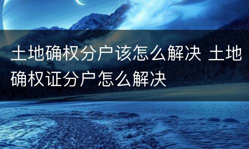 土地确权分户该怎么解决 土地确权证分户怎么解决
