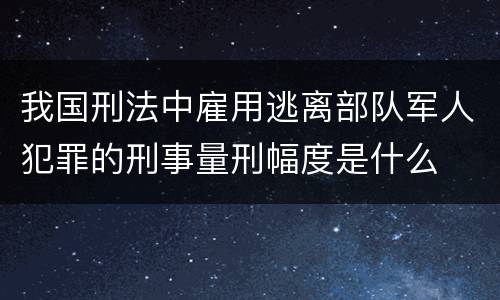 我国刑法中雇用逃离部队军人犯罪的刑事量刑幅度是什么