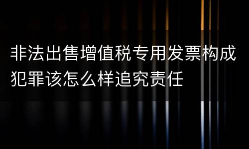 非法出售增值税专用发票构成犯罪该怎么样追究责任
