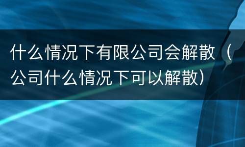 什么情况下有限公司会解散（公司什么情况下可以解散）