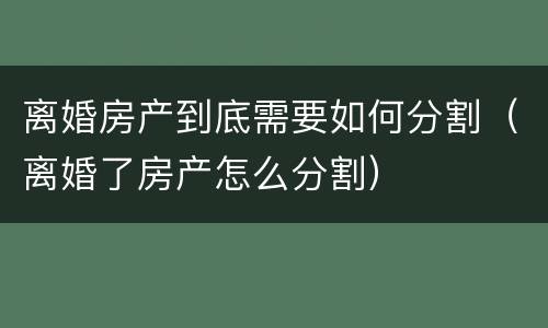 离婚房产到底需要如何分割（离婚了房产怎么分割）
