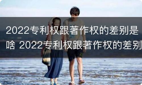 2022专利权跟著作权的差别是啥 2022专利权跟著作权的差别是啥意思
