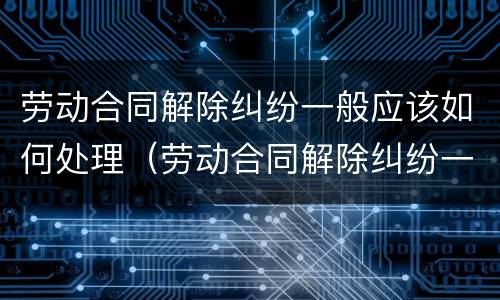 劳动合同解除纠纷一般应该如何处理（劳动合同解除纠纷一般应该如何处理呢）