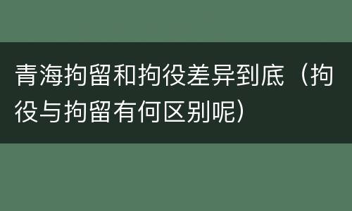 青海拘留和拘役差异到底（拘役与拘留有何区别呢）