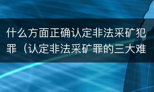 什么方面正确认定非法采矿犯罪（认定非法采矿罪的三大难点与出路）