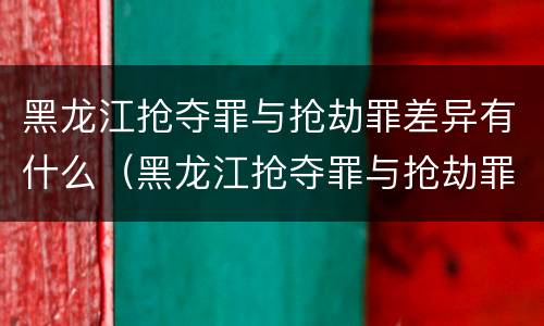 黑龙江抢夺罪与抢劫罪差异有什么（黑龙江抢夺罪与抢劫罪差异有什么意义）