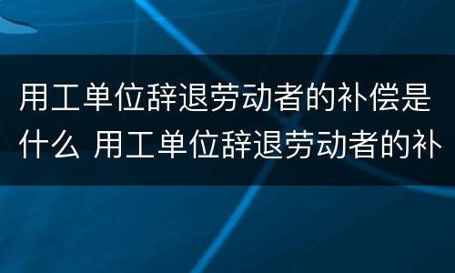 用工单位辞退劳动者的补偿是什么 用工单位辞退劳动者的补偿是什么标准