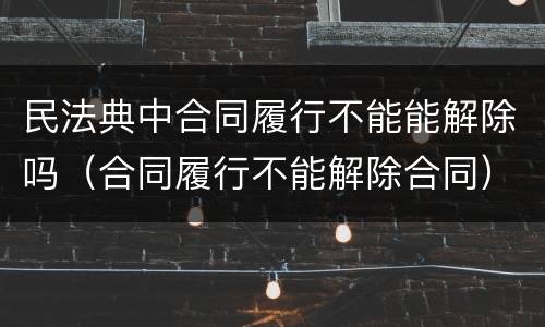 民法典中合同履行不能能解除吗（合同履行不能解除合同）