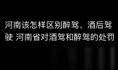 河南该怎样区别醉驾、酒后驾驶 河南省对酒驾和醉驾的处罚