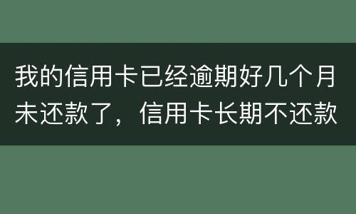 我的信用卡已经逾期好几个月未还款了，信用卡长期不还款会怎么样