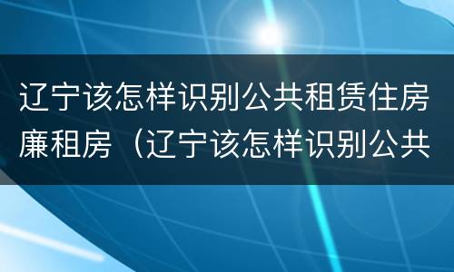 辽宁该怎样识别公共租赁住房廉租房（辽宁该怎样识别公共租赁住房廉租房呢）