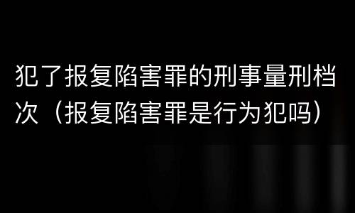 犯了报复陷害罪的刑事量刑档次（报复陷害罪是行为犯吗）