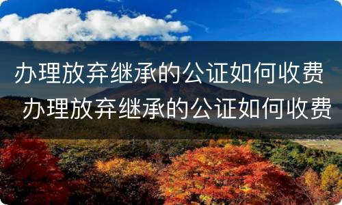 办理放弃继承的公证如何收费 办理放弃继承的公证如何收费呢