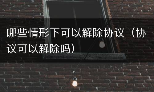 哪些情形下可以解除协议（协议可以解除吗）