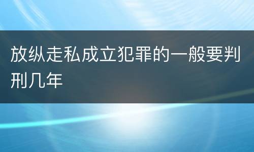 放纵走私成立犯罪的一般要判刑几年