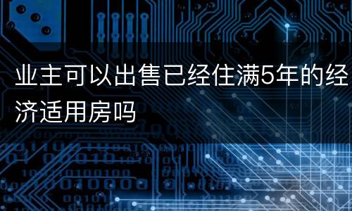 业主可以出售已经住满5年的经济适用房吗