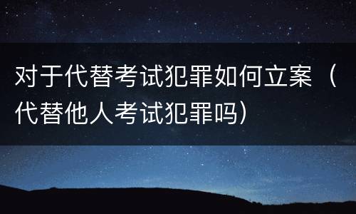 对于代替考试犯罪如何立案（代替他人考试犯罪吗）