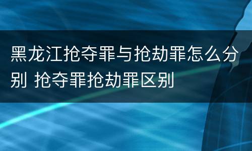 黑龙江抢夺罪与抢劫罪怎么分别 抢夺罪抢劫罪区别