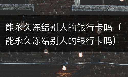 能永久冻结别人的银行卡吗（能永久冻结别人的银行卡吗）