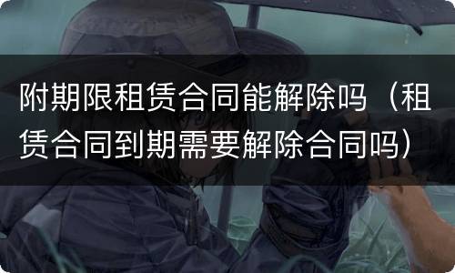 附期限租赁合同能解除吗（租赁合同到期需要解除合同吗）