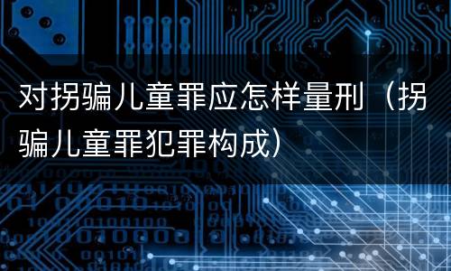 对拐骗儿童罪应怎样量刑（拐骗儿童罪犯罪构成）