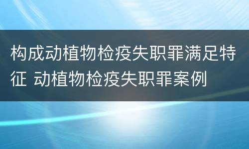 构成动植物检疫失职罪满足特征 动植物检疫失职罪案例