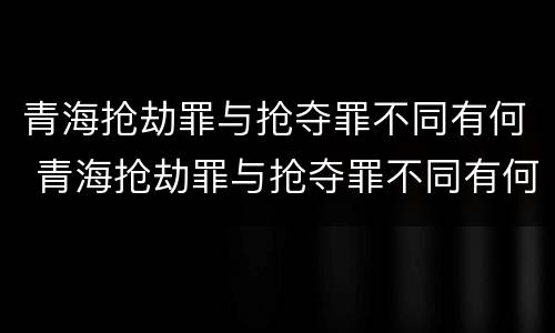 青海抢劫罪与抢夺罪不同有何 青海抢劫罪与抢夺罪不同有何区别